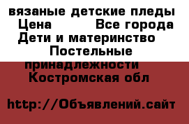 вязаные детские пледы › Цена ­ 950 - Все города Дети и материнство » Постельные принадлежности   . Костромская обл.